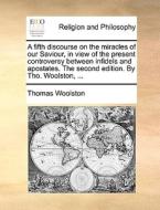 A Fifth Discourse On The Miracles Of Our Saviour, In View Of The Present Controversy Between Infidels And Apostates. The Second Edition. By Tho. Wools di Thomas Woolston edito da Gale Ecco, Print Editions