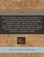 The Guiltless Cries And Warnings Of The Innocent Against Injustice, Oppression, Cruelty, False-swearers, Envious Men, And Such Like Witnesses, Arisen di D. B. edito da Eebo Editions, Proquest