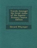 Travels Amongst the Great Andes of the Equator di Edward Whymper edito da Nabu Press
