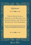Twenty-Sixth Annual Report of the Receipts and Expenditures of the Town of Rochester, New Hampshire: For the Year Ending December 31st, Nineteen Hundr di Rochester Rochester edito da Forgotten Books