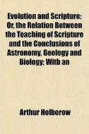 Evolution And Scripture; Or, The Relation Between The Teaching Of Scripture And The Conclusions Of Astronomy, Geology And Biology; With An di Arthur Holborow edito da General Books Llc