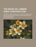 The Book of Lumber Shed Construction; For Retail Lumber Yards, Etc., Also Lime Houses, Coal Sheds, Sashand Door Rooms, Offices and Shed and Yard Conve di Met Lawson Saley edito da Rarebooksclub.com