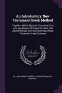 An Introductory New Testament Greek Method: Together with a Manual, Containing Text and Vocabulary of Gospel of John and di William Rainey Harper edito da CHIZINE PUBN