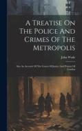 A Treatise On The Police And Crimes Of The Metropolis: Also An Account Of The Courts Of Justice And Prisons Of London di John Wade edito da LEGARE STREET PR