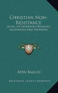 Christian Non-Resistance: In All Its Important Bearings, Illustrated and Defended di Adin Ballou edito da Kessinger Publishing