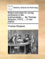 Select Exercises For Young Proficients In The Mathematicks. ... By Thomas Simpson, F.r.s. ... A New Edition. di Thomas Simpson edito da Gale Ecco, Print Editions