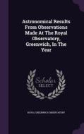 Astronomical Results From Observations Made At The Royal Observatory, Greenwich, In The Year di Royal Greenwich Observatory edito da Palala Press