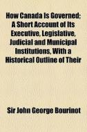 How Canada Is Governed; A Short Account Of Its Executive, Legislative, Judicial And Municipal Institutions, With A Historical Outline Of Their di John George Bourinot, Sir John George Bourinot edito da General Books Llc
