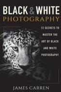 Black and White Photography: 12 Secrets to Master the Art of Black and White Photography di James Carren edito da Createspace