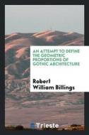 An Attempt to Define the Geometric Proportions of Gothic Architecture di Robert William Billings edito da LIGHTNING SOURCE INC
