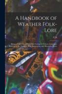 A Handbook of Weather Folk-lore; Being a Collection of Proverbial Sayings in Various Languages Relating to the Weather, With Explanatory and Illustrat di C. A. Swainson edito da LEGARE STREET PR