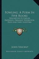 Fowling, a Poem in Five Books: Descriptive of Grouse, Partridge, Pheasant, Woodcock, Duck and Snipe Shooting di John Vincent edito da Kessinger Publishing