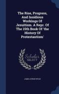 The Rise, Progress, And Insidious Workings Of Jesuitism. A Repr. Of The 15th Book Of 'the History Of Protestantism' di James Aitken Wylie edito da Sagwan Press