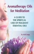Aromatherapy Oils for Meditation: A Guide to the Spiritual Uses of Fragrant Essential Oils di Ariel Lange edito da Createspace