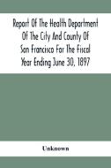 Report Of The Health Depatment Of The City And County Of San Francisco For The Fiscal Year Ending June 30, 1897 di Unknown edito da Alpha Editions