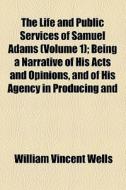 The Life And Public Services Of Samuel Adams (volume 1); Being A Narrative Of His Acts And Opinions, And Of His Agency In Producing And Forwarding The di William Vincent Wells edito da General Books Llc
