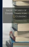 Short Works of Frank Hamilton Cushing di Frank Hamilton Cushing edito da LEGARE STREET PR