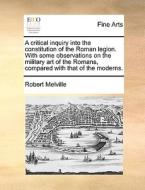 A Critical Inquiry Into The Constitution Of The Roman Legion. With Some Observations On The Military Art Of The Romans, Compared With That Of The Mode di Robert Melville edito da Gale Ecco, Print Editions
