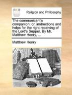 The Communicant's Companion: Or, Instructions And Helps For The Right Receiving Of The Lord's Supper. By Mr. Matthew Henry, ... di Matthew Henry edito da Gale Ecco, Print Editions