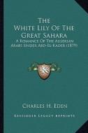 The White Lily of the Great Sahara: A Romance of the Algerian Arabs Under Abd-El-Kader (1879) di Charles H. Eden edito da Kessinger Publishing