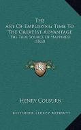 The Art of Employing Time to the Greatest Advantage: The True Source of Happiness (1822) di Henry Colburn edito da Kessinger Publishing