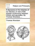A Discourse On The Miracles Of Our Saviour, In View Of The Present Controversy Between Infidels And Apostates. By Thomas Woolston, di Thomas Woolston edito da Gale Ecco, Print Editions