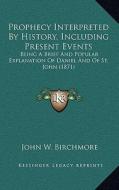 Prophecy Interpreted by History, Including Present Events: Being a Brief and Popular Explanation of Daniel and of St. John (1871) di John W. Birchmore edito da Kessinger Publishing