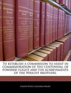 To Establish A Commission To Assist In Commemoration Of The Centennial Of Powered Flight And The Achievements Of The Wright Brothers. edito da Bibliogov