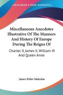 Miscellaneous Anecdotes Illustrative Of The Manners And History Of Europe During The Reigns Of: Charles Ii, James Ii, William Iii And Queen Anne di James Peller Malcolm edito da Kessinger Publishing, Llc