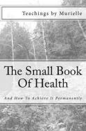 The Small Book of Health: And How to Achieve It Permanently di Teachings by Murielle edito da Createspace