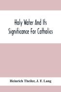 Holy Water And Its Significance For Catholics di Heinrich Theiler, J. F. Lang edito da Alpha Editions