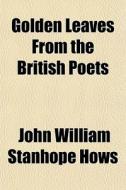 Golden Leaves From The British Poets di John William Stanhope Hows edito da General Books