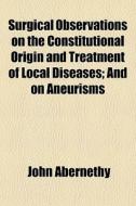 Surgical Observations On The Constitutional Origin And Treatment Of Local Diseases; And On Aneurisms di John Abernethy edito da General Books Llc