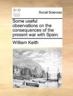 Some Useful Observations On The Consequences Of The Present War With Spain di William Keith edito da Gale Ecco, Print Editions