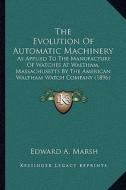The Evolution of Automatic Machinery: As Applied to the Manufacture of Watches at Waltham, Massachusetts by the American Waltham Watch Company (1896) di Edward A. Marsh edito da Kessinger Publishing