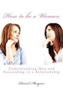 How to Be a Woman: Understanding Men and Succeeding in a Relationship di Daniel Marques edito da Createspace