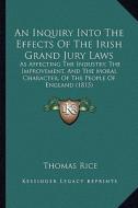 An  Inquiry Into the Effects of the Irish Grand Jury Laws: As Affecting the Industry, the Improvement, and the Moral Character, of the People of Engla di Thomas Rice edito da Kessinger Publishing