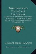 Building and Flying an Aeroplane: A Practical Handbook Covering the Design, Construction, and Operation of Aeroplanes and Gliders (1912) di Charles Brian Hayward edito da Kessinger Publishing