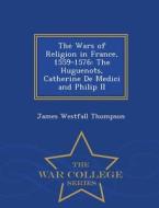 The Wars Of Religion In France, 1559-1576 di James Westfall Thompson edito da War College Series