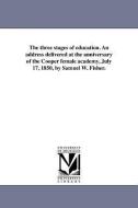 The Three Stages of Education. an Address Delivered at the Anniversary of the Cooper Female Academy, July 17, 1850, by S di Samuel Ware Fisher edito da UNIV OF MICHIGAN PR