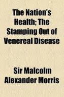 The Nation's Health; The Stamping Out Of Venereal Disease di Malcolm Alexander Morris, Sir Malcolm Alexander Morris edito da General Books Llc