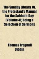 The Sunday Library, Or, The Protestant's Manual For The Sabbath-day (volume 4); Being A Selection Of Sermons di Thomas Frognall Dibdin edito da General Books Llc