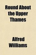 Round About The Upper Thames di Alfred Williams edito da General Books Llc