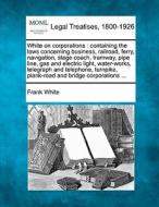 Containing The Laws Concerning Business, Railroad, Ferry, Navigation, Stage Coach, Tramway, Pipe Line, Gas And Electric Light, Water-works, Telegraph  di Frank White edito da Gale, Making Of Modern Law