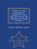History Of The Organization, Equipment, And War Services Of The Regiment Of Bengal Artillery - War College Series di Francis William Stubbs edito da War College Series