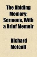 The Abiding Memory; Sermons, With A Brief Memoir di Richard Metcalf edito da General Books Llc