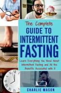 The Complete Guide to Intermittent Fasting: Learn Everything You Need about Intermittent Fasting and All the Benefits Associated with It di Charlie Mason edito da Createspace Independent Publishing Platform