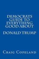Democrats Guide to Everything Good about Donald Trump di Craig Copeland edito da Createspace Independent Publishing Platform