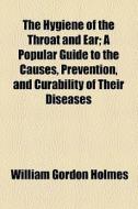 The Hygiene Of The Throat And Ear; A Popular Guide To The Causes, Prevention, And Curability Of Their Diseases di William Gordon Holmes edito da General Books Llc