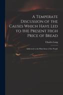 A Temperate Discussion Of The Causes Which Have Led To The Present High Price Of Bread di Charles 1761-1838 Long edito da Legare Street Press